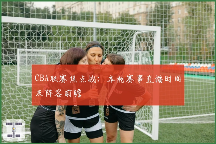 CBA联赛焦点战:本轮赛事直播时间及阵容前瞻
