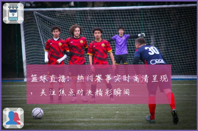 篮球直播：热门赛事实时高清呈现，关注焦点对决精彩瞬间