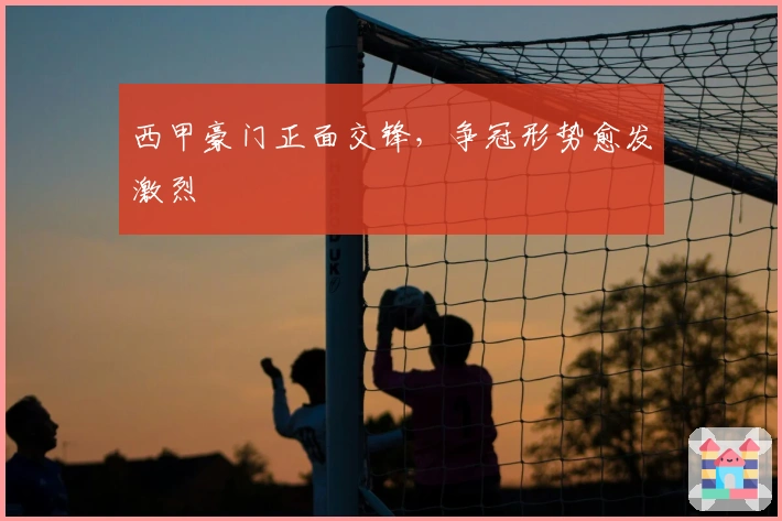 西甲豪门正面交锋，争冠形势愈发激烈