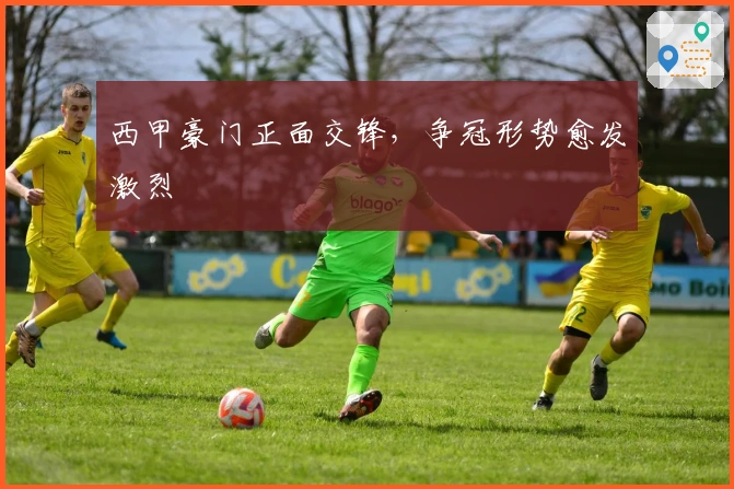 西甲豪门正面交锋，争冠形势愈发激烈