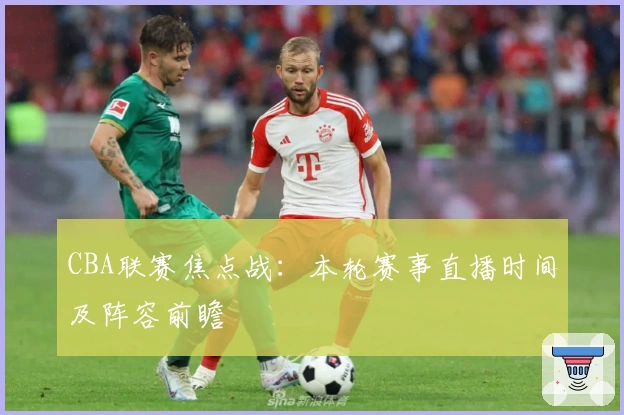 CBA联赛焦点战：本轮赛事直播时间及阵容前瞻