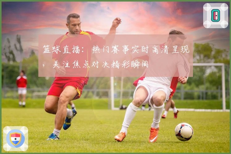 篮球直播：热门赛事实时高清呈现，关注焦点对决精彩瞬间