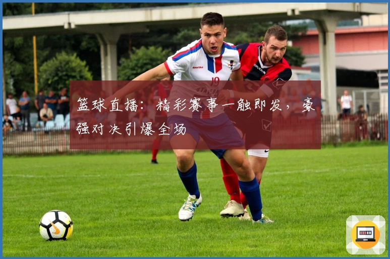 篮球直播：精彩赛事一触即发，豪强对决引爆全场