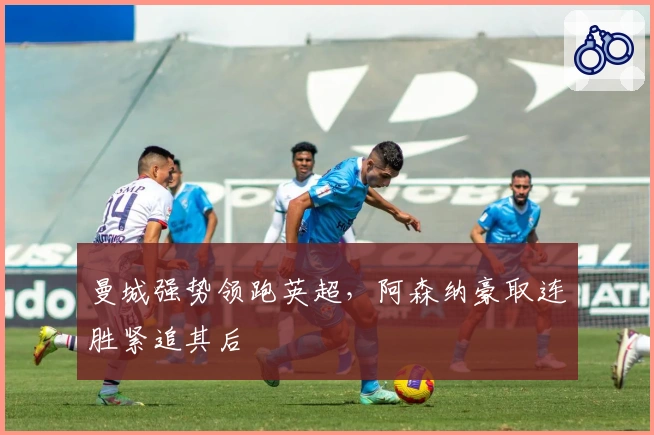 曼城强势领跑英超，阿森纳豪取连胜紧追其后