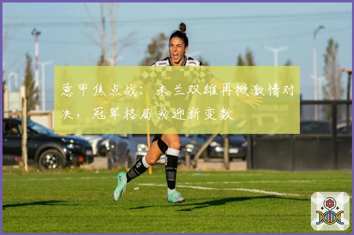 意甲焦点战：米兰双雄再掀激情对决，冠军格局或迎新变数