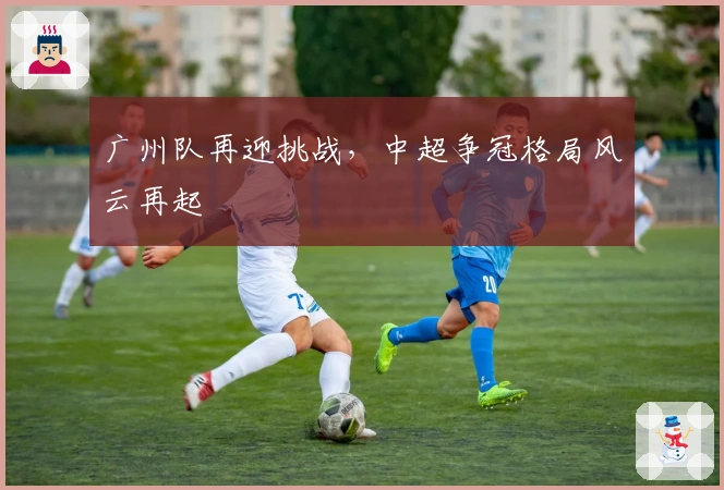 广州队再迎挑战，中超争冠格局风云再起