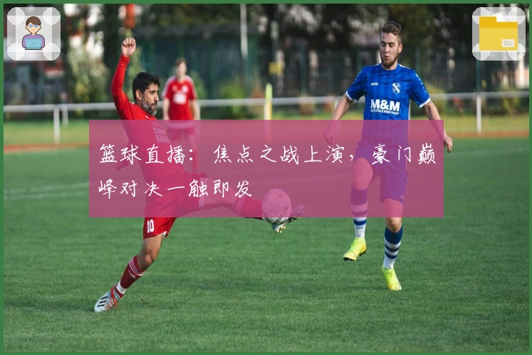 篮球直播：焦点之战上演，豪门巅峰对决一触即发