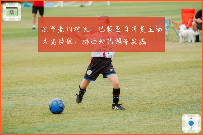 法甲豪门对决：巴黎圣日耳曼主场力克劲敌，梅西姆巴佩齐发威