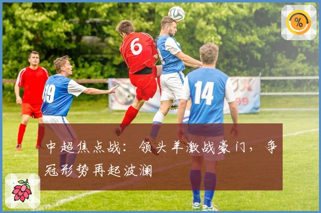 中超焦点战:领头羊激战豪门,争冠形势再起波澜