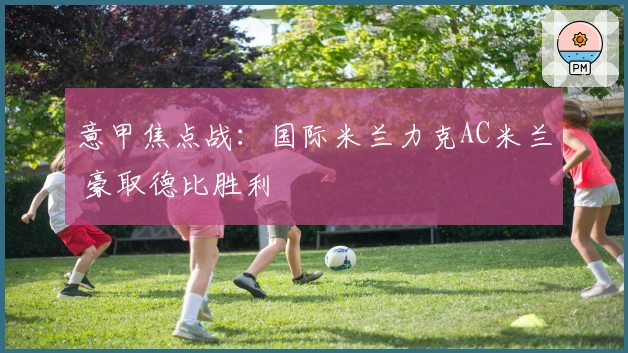 意甲焦点战：国际米兰力克AC米兰 豪取德比胜利